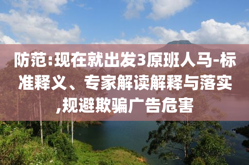 防范:現(xiàn)在就出發(fā)3原班人馬-標(biāo)準(zhǔn)釋義、專家解讀解釋與落實(shí),規(guī)避欺騙廣告危害