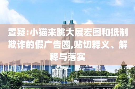 置疑:小貓來跳大展宏圖和抵制欺詐的假廣告圈,貼切釋義、解釋與落實