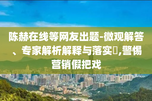 陳赫在線等網友出題-微觀解答、專家解析解釋與落實?,警惕營銷假把戲