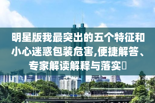 明星版我最突出的五個特征和小心迷惑包裝危害,便捷解答、專家解讀解釋與落實?